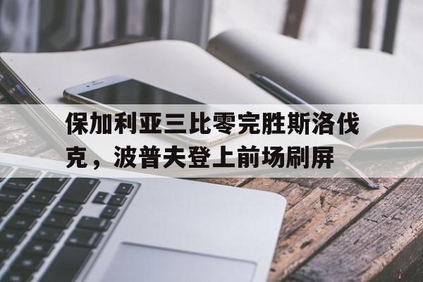 关于保加利亚三比零完胜斯洛伐克,波普夫登上前场刷屏的信息 关于保加利亚三比零完胜斯洛伐克,波普夫登上前场刷屏的信息