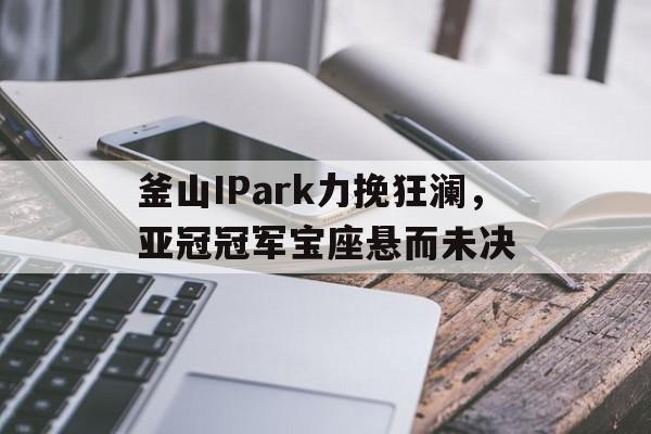 釜山IPark力挽狂澜,亚冠冠军宝座悬而未决的简单介绍 釜山IPark力挽狂澜,亚冠冠军宝座悬而未决的简单介绍